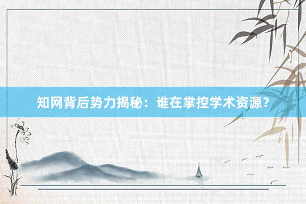 知网背后势力揭秘：谁在掌控学术资源？